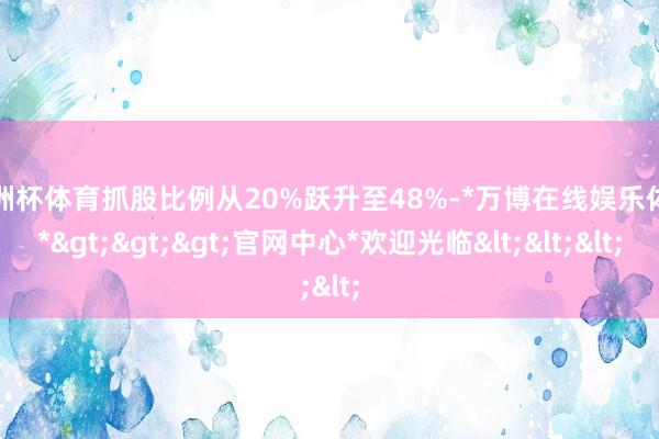 欧洲杯体育抓股比例从20%跃升至48%-*万博在线娱乐体育*>>>官网中心*欢迎光临<<<