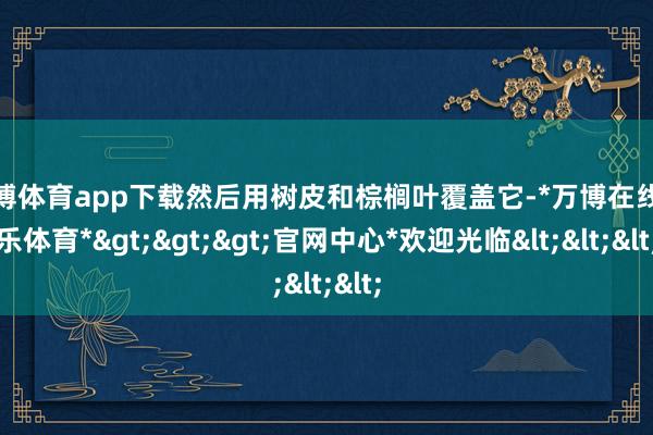 万博体育app下载然后用树皮和棕榈叶覆盖它-*万博在线娱乐体育*>>>官网中心*欢迎光临<<<