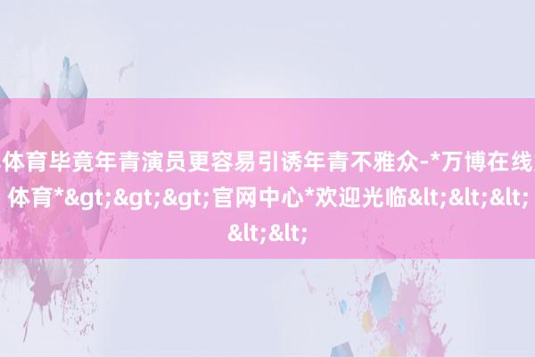 万博体育毕竟年青演员更容易引诱年青不雅众-*万博在线娱乐体育*>>>官网中心*欢迎光临<<<