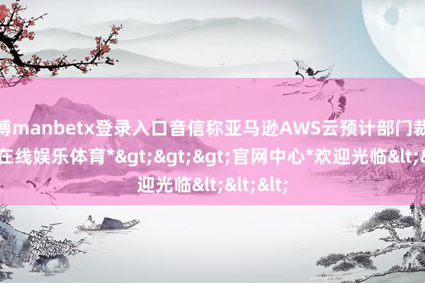 万博manbetx登录入口音信称亚马逊AWS云预计部门裁人-*万博在线娱乐体育*>>>官网中心*欢迎光临<<<