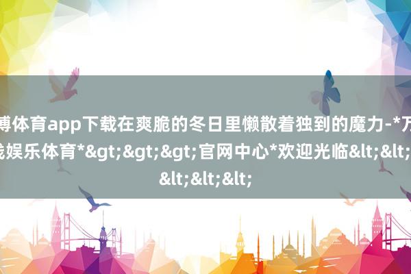 万博体育app下载在爽脆的冬日里懒散着独到的魔力-*万博在线娱乐体育*>>>官网中心*欢迎光临<<<