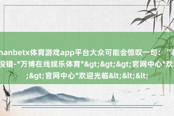 manbetx体育游戏app平台大众可能会惊叹一句：“若何又是这一套？”没错-*万博在线娱乐体育*>>>官网中心*欢迎光临<<<