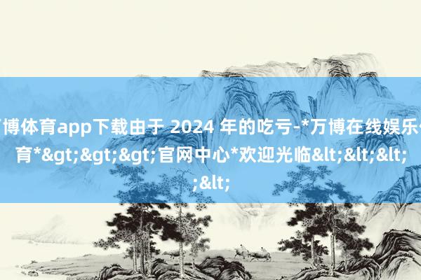 万博体育app下载由于 2024 年的吃亏-*万博在线娱乐体育*>>>官网中心*欢迎光临<<<