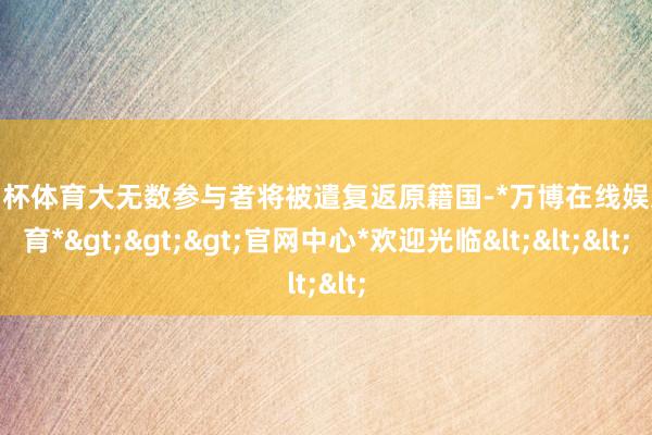 欧洲杯体育大无数参与者将被遣复返原籍国-*万博在线娱乐体育*>>>官网中心*欢迎光临<<<