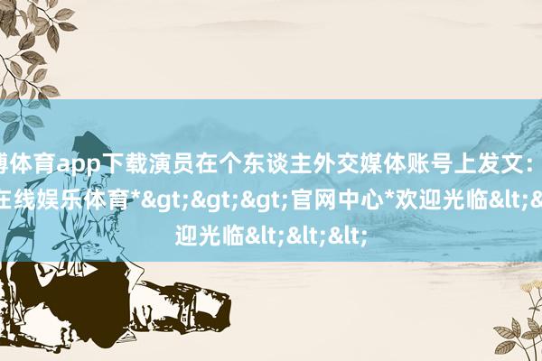 万博体育app下载演员在个东谈主外交媒体账号上发文：哇-*万博在线娱乐体育*>>>官网中心*欢迎光临<<<