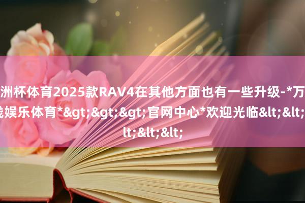 欧洲杯体育2025款RAV4在其他方面也有一些升级-*万博在线娱乐体育*>>>官网中心*欢迎光临<<<