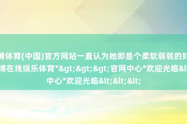 万博体育(中国)官方网站一直认为她即是个柔软弱弱的好意思女-*万博在线娱乐体育*>>>官网中心*欢迎光临<<<