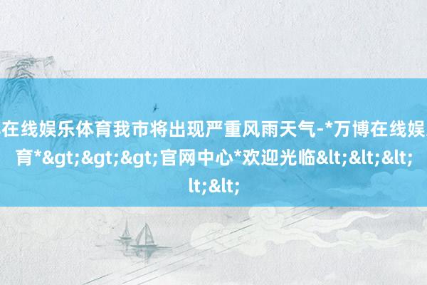 万博在线娱乐体育我市将出现严重风雨天气-*万博在线娱乐体育*>>>官网中心*欢迎光临<<<
