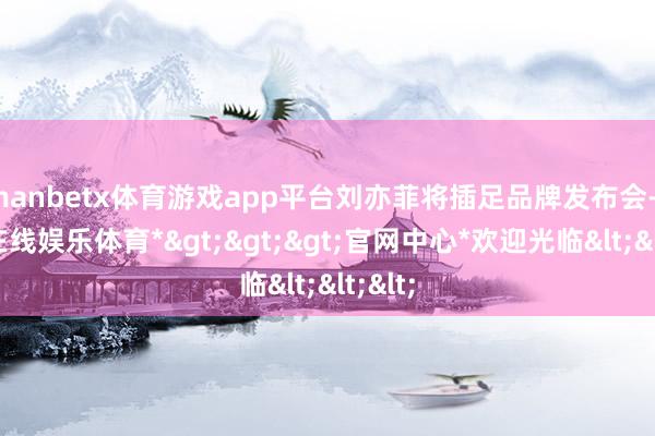 manbetx体育游戏app平台刘亦菲将插足品牌发布会-*万博在线娱乐体育*>>>官网中心*欢迎光临<<<