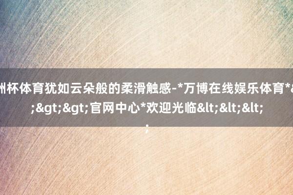 欧洲杯体育犹如云朵般的柔滑触感-*万博在线娱乐体育*>>>官网中心*欢迎光临<<<
