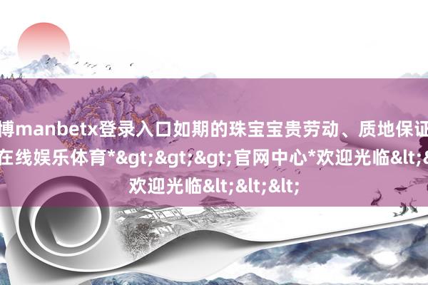 万博manbetx登录入口如期的珠宝宝贵劳动、质地保证等-*万博在线娱乐体育*>>>官网中心*欢迎光临<<<