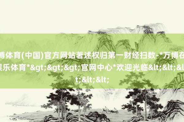 万博体育(中国)官方网站著述权归第一财经扫数-*万博在线娱乐体育*>>>官网中心*欢迎光临<<<