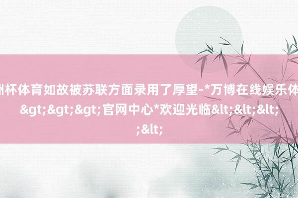 欧洲杯体育如故被苏联方面录用了厚望-*万博在线娱乐体育*>>>官网中心*欢迎光临<<<