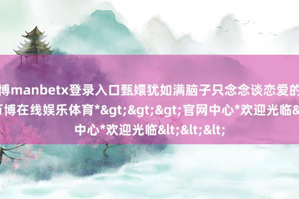 万博manbetx登录入口甄嬛犹如满脑子只念念谈恋爱的反水仙女-*万博在线娱乐体育*>>>官网中心*欢迎光临<<<