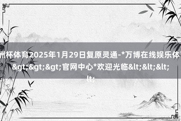 欧洲杯体育2025年1月29日复原灵通-*万博在线娱乐体育*>>>官网中心*欢迎光临<<<