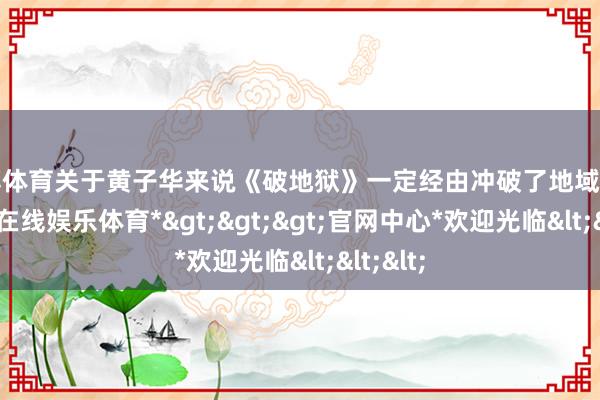 万博体育关于黄子华来说《破地狱》一定经由冲破了地域截至-*万博在线娱乐体育*>>>官网中心*欢迎光临<<<