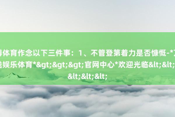 万博体育作念以下三件事：1、不管登第着力是否慷慨-*万博在线娱乐体育*>>>官网中心*欢迎光临<<<