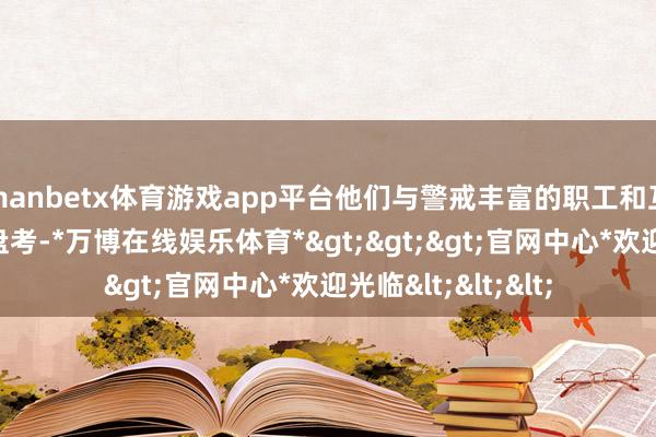 manbetx体育游戏app平台他们与警戒丰富的职工和互助伙伴开展潜入盘考-*万博在线娱乐体育*>>>官网中心*欢迎光临<<<