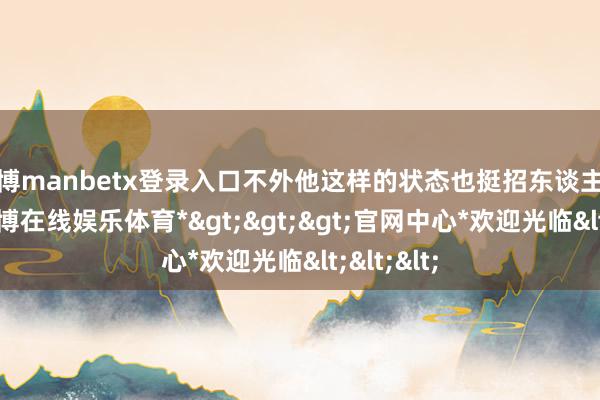 万博manbetx登录入口不外他这样的状态也挺招东谈主心爱的-*万博在线娱乐体育*>>>官网中心*欢迎光临<<<