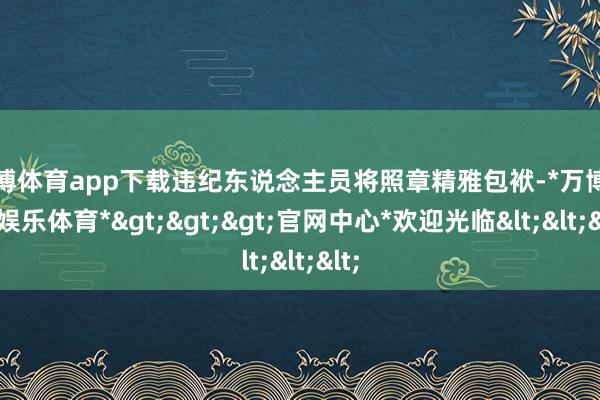 万博体育app下载违纪东说念主员将照章精雅包袱-*万博在线娱乐体育*>>>官网中心*欢迎光临<<<