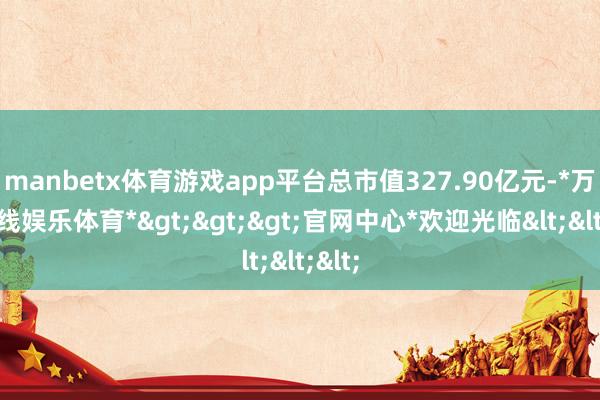 manbetx体育游戏app平台总市值327.90亿元-*万博在线娱乐体育*>>>官网中心*欢迎光临<<<