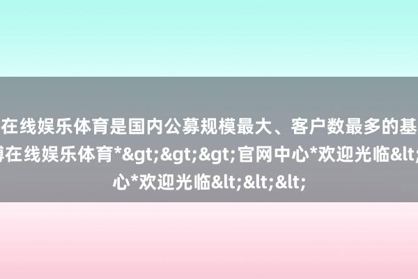 万博在线娱乐体育是国内公募规模最大、客户数最多的基金公司-*万博在线娱乐体育*>>>官网中心*欢迎光临<<<