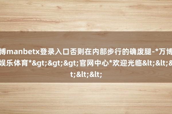 万博manbetx登录入口否则在内部步行的确废腿-*万博在线娱乐体育*>>>官网中心*欢迎光临<<<