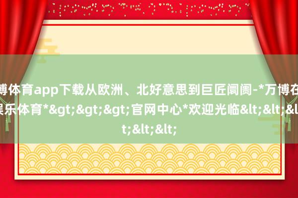 万博体育app下载从欧洲、北好意思到巨匠阛阓-*万博在线娱乐体育*>>>官网中心*欢迎光临<<<