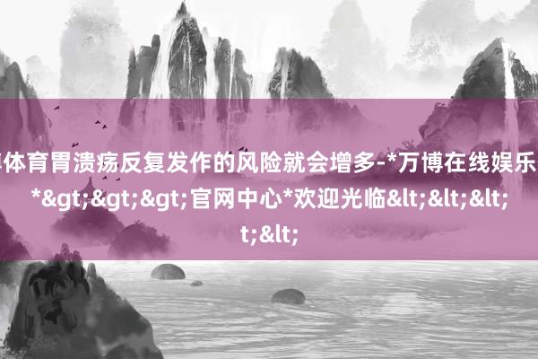 万博体育胃溃疡反复发作的风险就会增多-*万博在线娱乐体育*>>>官网中心*欢迎光临<<<
