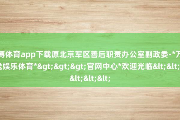 万博体育app下载原北京军区善后职责办公室副政委-*万博在线娱乐体育*>>>官网中心*欢迎光临<<<