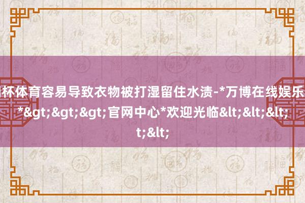 欧洲杯体育容易导致衣物被打湿留住水渍-*万博在线娱乐体育*>>>官网中心*欢迎光临<<<