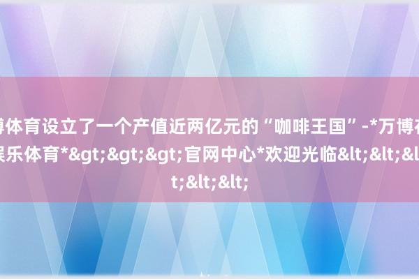 万博体育设立了一个产值近两亿元的“咖啡王国”-*万博在线娱乐体育*>>>官网中心*欢迎光临<<<