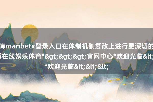万博manbetx登录入口在体制机制篡改上进行更深切的探索-*万博在线娱乐体育*>>>官网中心*欢迎光临<<<