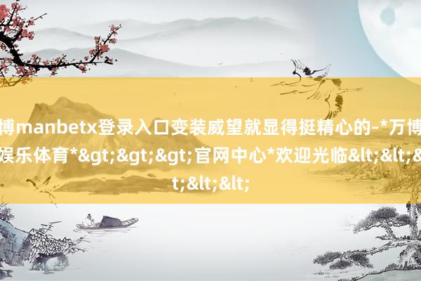 万博manbetx登录入口变装威望就显得挺精心的-*万博在线娱乐体育*>>>官网中心*欢迎光临<<<