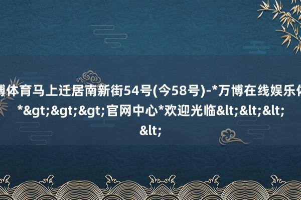 万博体育马上迁居南新街54号(今58号)-*万博在线娱乐体育*>>>官网中心*欢迎光临<<<