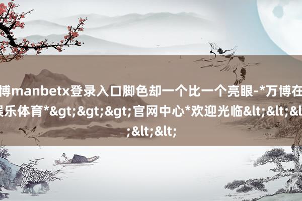 万博manbetx登录入口脚色却一个比一个亮眼-*万博在线娱乐体育*>>>官网中心*欢迎光临<<<