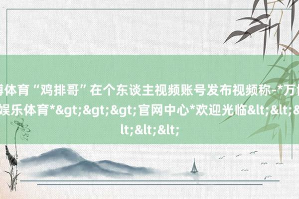 万博体育“鸡排哥”在个东谈主视频账号发布视频称-*万博在线娱乐体育*>>>官网中心*欢迎光临<<<
