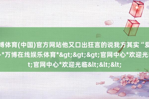 万博体育(中国)官方网站他又口出狂言的说我方其实“爱女主爱的要死”-*万博在线娱乐体育*>>>官网中心*欢迎光临<<<