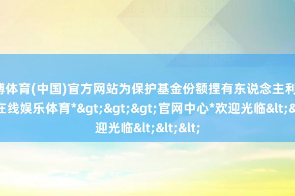 万博体育(中国)官方网站为保护基金份额捏有东说念主利益-*万博在线娱乐体育*>>>官网中心*欢迎光临<<<