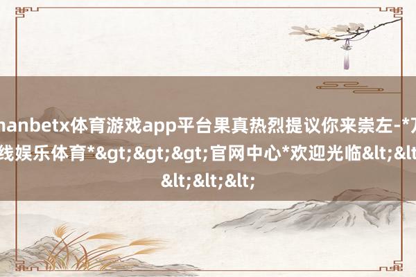 manbetx体育游戏app平台果真热烈提议你来崇左-*万博在线娱乐体育*>>>官网中心*欢迎光临<<<