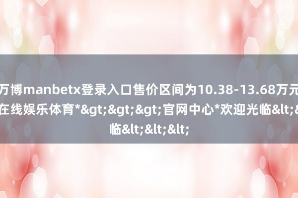 万博manbetx登录入口售价区间为10.38-13.68万元-*万博在线娱乐体育*>>>官网中心*欢迎光临<<<