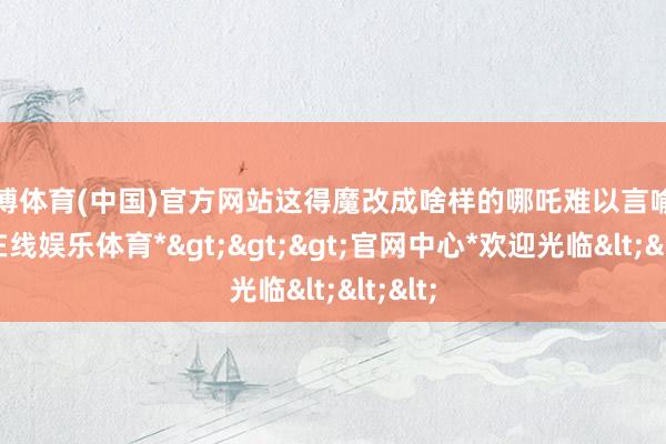 万博体育(中国)官方网站这得魔改成啥样的哪吒难以言喻-*万博在线娱乐体育*>>>官网中心*欢迎光临<<<