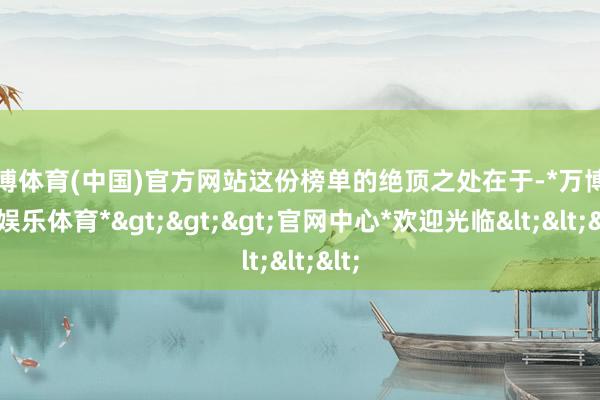 万博体育(中国)官方网站这份榜单的绝顶之处在于-*万博在线娱乐体育*>>>官网中心*欢迎光临<<<