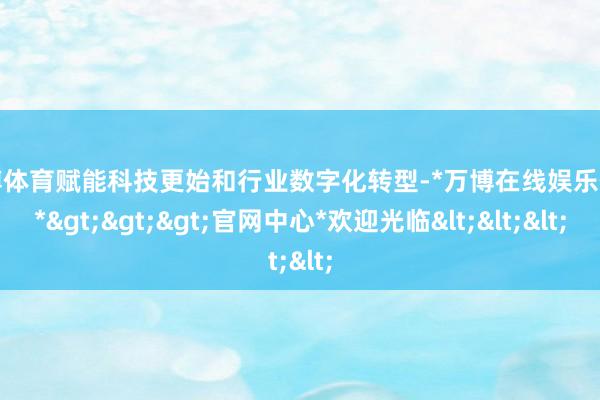 万博体育赋能科技更始和行业数字化转型-*万博在线娱乐体育*>>>官网中心*欢迎光临<<<