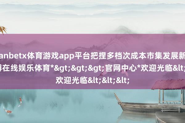 manbetx体育游戏app平台把捏多档次成本市集发展新机遇-*万博在线娱乐体育*>>>官网中心*欢迎光临<<<
