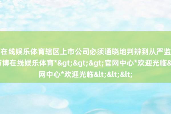 万博在线娱乐体育辖区上市公司必须通晓地判辨到从严监管的新常态-*万博在线娱乐体育*>>>官网中心*欢迎光临<<<