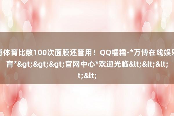 万博体育比敷100次面膜还管用！QQ糯糯-*万博在线娱乐体育*>>>官网中心*欢迎光临<<<