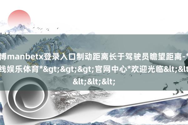 万博manbetx登录入口制动距离长于驾驶员瞻望距离-*万博在线娱乐体育*>>>官网中心*欢迎光临<<<