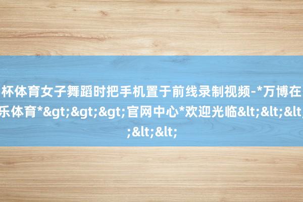 欧洲杯体育女子舞蹈时把手机置于前线录制视频-*万博在线娱乐体育*>>>官网中心*欢迎光临<<<
