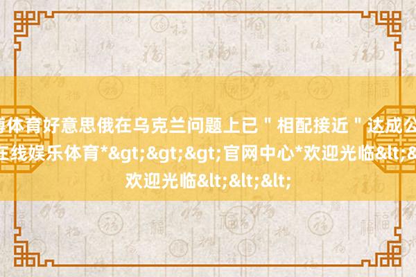 万博体育好意思俄在乌克兰问题上已＂相配接近＂达成公约-*万博在线娱乐体育*>>>官网中心*欢迎光临<<<
